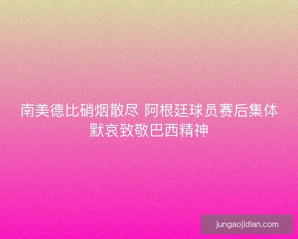 南美德比硝烟散尽 阿根廷球员赛后集体默哀致敬巴西精神