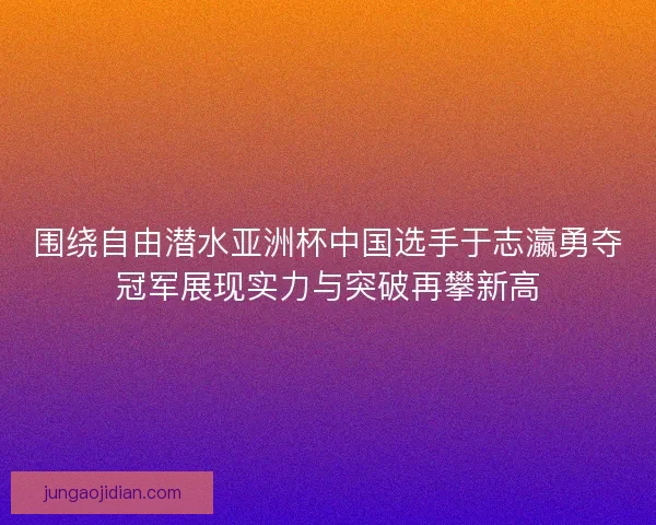 围绕自由潜水亚洲杯中国选手于志瀛勇夺冠军展现实力与突破再攀新高