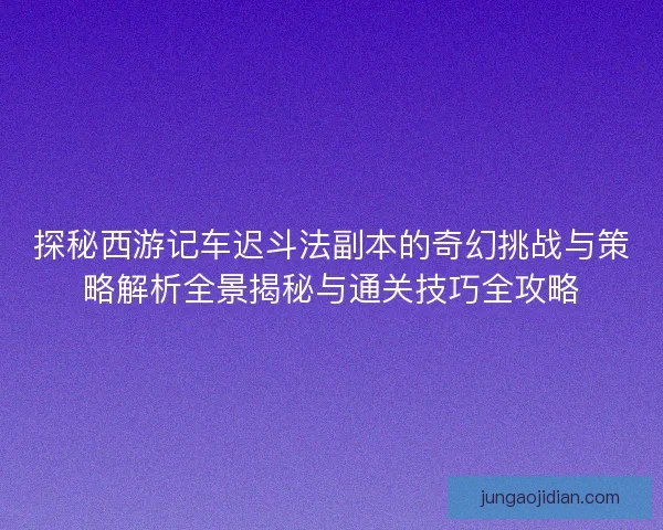 探秘西游记车迟斗法副本的奇幻挑战与策略解析全景揭秘与通关技巧全攻略