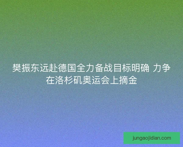 樊振东远赴德国全力备战目标明确 力争在洛杉矶奥运会上摘金