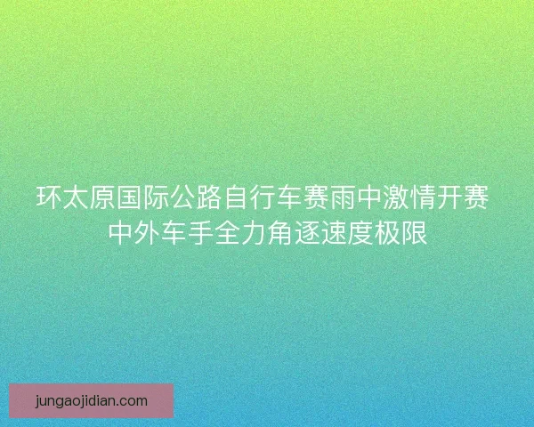 环太原国际公路自行车赛雨中激情开赛 中外车手全力角逐速度极限