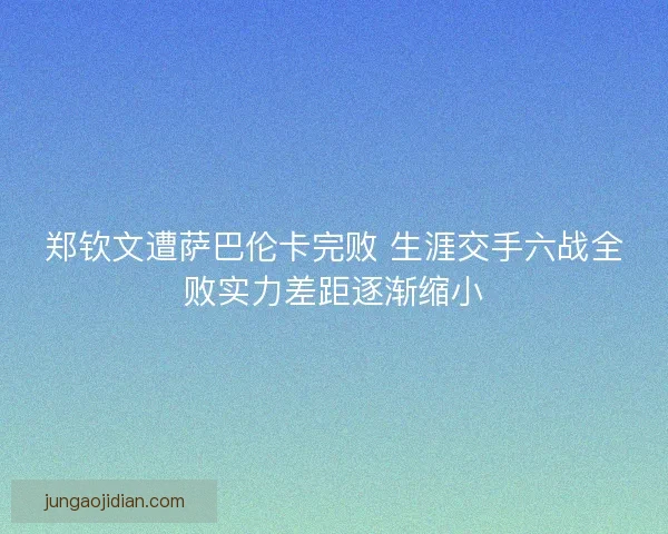 郑钦文遭萨巴伦卡完败 生涯交手六战全败实力差距逐渐缩小