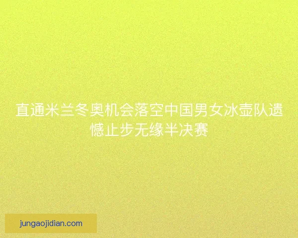 直通米兰冬奥机会落空中国男女冰壶队遗憾止步无缘半决赛