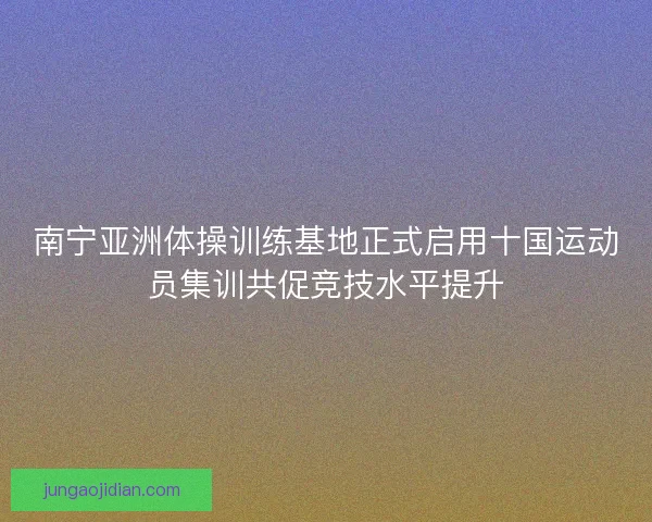 南宁亚洲体操训练基地正式启用十国运动员集训共促竞技水平提升