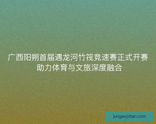 广西阳朔首届遇龙河竹筏竞速赛正式开赛 助力体育与文旅深度融合
