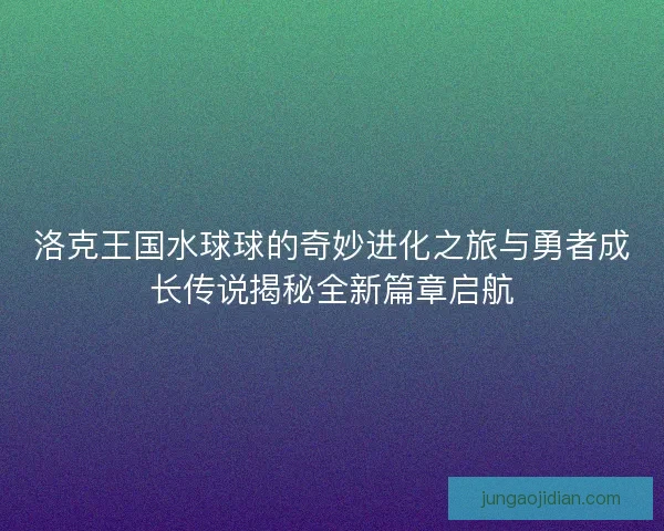 洛克王国水球球的奇妙进化之旅与勇者成长传说揭秘全新篇章启航