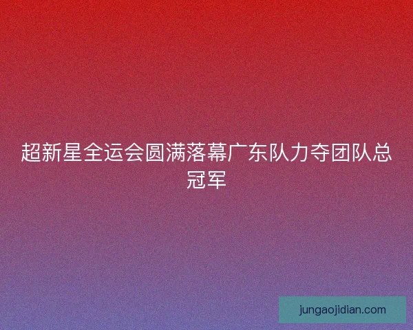超新星全运会圆满落幕广东队力夺团队总冠军