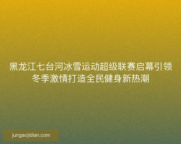 黑龙江七台河冰雪运动超级联赛启幕引领冬季激情打造全民健身新热潮