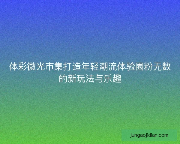 体彩微光市集打造年轻潮流体验圈粉无数的新玩法与乐趣