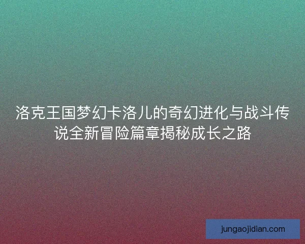 洛克王国梦幻卡洛儿的奇幻进化与战斗传说全新冒险篇章揭秘成长之路