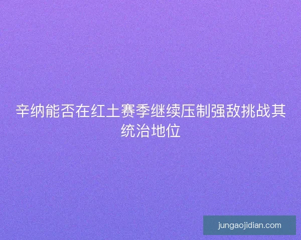 辛纳能否在红土赛季继续压制强敌挑战其统治地位