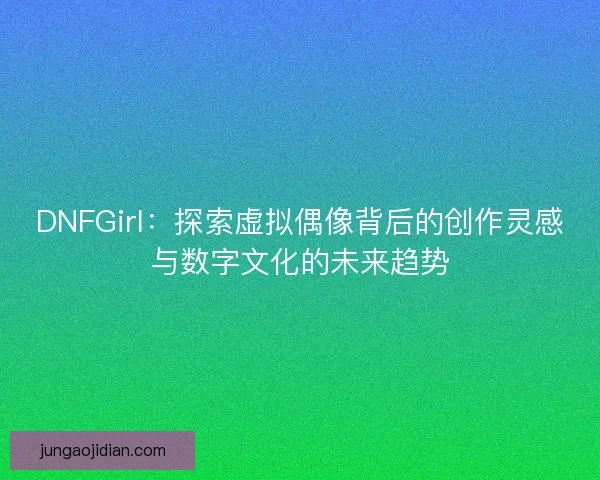 DNFGirl：探索虚拟偶像背后的创作灵感与数字文化的未来趋势