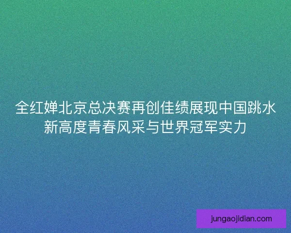 全红婵北京总决赛再创佳绩展现中国跳水新高度青春风采与世界冠军实力