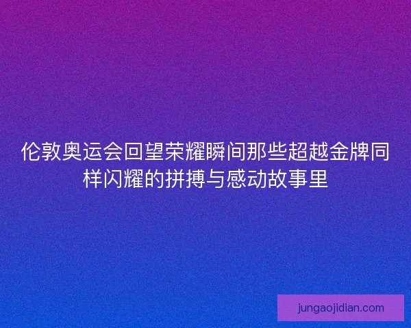 伦敦奥运会回望荣耀瞬间那些超越金牌同样闪耀的拼搏与感动故事里